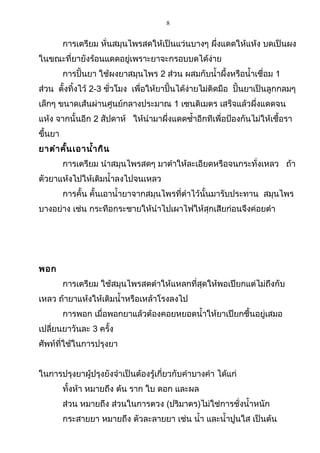 8
การเตรียม หั่นสมุนไพรสดให้เป็นแว่นบางๆ ผึ่งแดดให้แห้ง บดเป็นผง
ในขณะที่ยายังร้อนแดดอยู่เพราะยาจะกรอบบดได้ง่าย
การปั้นยา ใช้ผงยาสมุนไพร 2 ส่วน ผสมกับนำ้าผึ้งหรือนำ้าเชื่อม 1
ส่วน ตั้งทิ้งไว้ 2-3 ชั่วโมง เพื่อให้ยาปั้นได้ง่ายไม่ติดมือ ปั้นยาเป็นลูกกลมๆ
เล็กๆ ขนาดเส้นผ่านศูนย์กลางประมาณ 1 เซนติเมตร เสร็จแล้วผึ่งแดดจน
แห้ง จากนั้นอีก 2 สัปดาห์ ให้นำามาผึ่งแดดซำ้าอีกทีเพื่อป้องกันไม่ให้เชื้อรา
ขึ้นยา
ยาตำาคั้นเอานำ้ากิน
การเตรียม นำาสมุนไพรสดๆ มาตำาให้ละเอียดหรือจนกระทั่งเหลว ถ้า
ตัวยาแห้งไปให้เติมนำ้าลงไปจนเหลว
การคั้น คั้นเอานำ้ายาจากสมุนไพรที่ตำาไว้นั้นมารับประทาน สมุนไพร
บางอย่าง เช่น กระทือกระชายให้นำาไปเผาไฟให้สุกเสียก่อนจึงค่อยตำา
พอก
การเตรียม ใช้สมุนไพรสดตำาให้แหลกที่สุดให้พอเปียกแต่ไม่ถึงกับ
เหลว ถ้ายาแห้งให้เติมนำ้าหรือเหล้าโรงลงไป
การพอก เมื่อพอกยาแล้วต้องคอยหยอดนำ้าให้ยาเปียกชื้นอยู่เสมอ
เปลี่ยนยาวันละ 3 ครั้ง
ศัพท์ที่ใช้ในการปรุงยา
ในการปรุงยาผู้ปรุงยังจำาเป็นต้องรู้เกี่ยวกับคำาบางคำา ได้แก่
ทั้งห้า หมายถึง ต้น ราก ใบ ดอก และผล
ส่วน หมายถึง ส่วนในการตวง (ปริมาตร)ไม่ใช่การชั่งนำ้าหนัก
กระสายยา หมายถึง ตัวละลายยา เช่น นำ้า และนำ้าปูนใส เป็นต้น
 