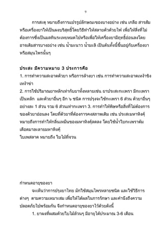 9
การสะตุ หมายถึงการแปรรูปลักษณะของบางอย่าง เช่น เกลือ สารส้ม
หรือเครื่องยาให้เป็นผงบริสุทธิ์โดยวิธีทำาให้สลายตัวด้วยไฟ เพื่อให้สิ่งที่ไม่
ต้องการซึ่งเป็นมลทินระเหยหมดไปหรือเพื่อให้เครื่องยามีฤทธิ์อ่อนลงโดย
อาจเติมสารบางอย่าง เช่น นำ้ามะนาว นำ้ามะลิ เป็นต้นทั้งนี้ขึ้นอยู่กับเครื่องยา
หรือสมุนไพรนั้นๆ
ประสะ มีความหมาย 3 ประการคือ
1. การทำาความสะอาดตัวยา หรือการล้างยา เช่น การทำาความสะอาดเหง้าขิง
เหง้าข่า
2. การใช้ปริมาณยาหลักเท่ากับยาทั้งหลายเช่น ยาประสะกะเพรา มีกะเพรา
เป็นหลัก และตัวยาอื่นๆ อีก ๖ ชนิด การปรุงจะใช้กะเพรา 6 ส่วน ตัวยาอื่นๆ
อย่างละ 1 ส่วน รวม 6 ส่วนเท่ากะเพรา 3. การทำาให้พิษหรือสิ่งที่ไม่ต้องการ
ของตัวยาอ่อนลง โดยที่ตัวยาที่ต้องการคงสภาพเดิม เช่น ประสะมหาหิงคุ์
หมายถึงการทำาให้กลิ่นเหม็นของมหาหิงคุ์ลดลง โดยใช้นำ้าใบกะเพราต้ม
เดือดมาละลายมหาหิงคุ์
ใบเพสลาด หมายถึง ใบไม้ที่จวน
กำาหนดอายุของยา
จะเห็นว่าการปรุงยาไทย มักใช้สมุนไพรหลายชนิด และใช้วิธีการ
ต่างๆ ตามความเหมาะสม เพื่อให้ได้ผลในการรักษา และคำานึงถึงความ
ปลอดภัยไปพร้อมกัน จึงกำาหนดอายุของยาไว้ด้วยดังนี้
1. ยาผงที่ผสมด้วยใบไม้ล้วนๆ มีอายุได้ประมาณ 3-6 เดือน
 