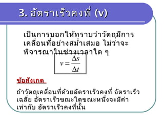 3.3. อัตราเร็วคงที่อัตราเร็วคงที่ (v)(v)
เป็นการบอกให้ทราบว่าวัตถุมีการเป็นการบอกให้ทราบว่าวัตถุมีการ
เคลื่อนที่อย่างสมำ่าเสมอ ไม่ว่าจะเคลื่อนที่อย่างสมำ่าเสมอ ไม่ว่าจะ
พิจารณาในช่วงเวลาใด ๆพิจารณาในช่วงเวลาใด ๆ
ข้อสังเกตข้อสังเกต
ถ้าวัตถุเคลื่อนที่ด้วยอัตราเร็วคงที่ อัตราเร็วถ้าวัตถุเคลื่อนที่ด้วยอัตราเร็วคงที่ อัตราเร็ว
เฉลี่ย อัตราเร็วขณะใดขณะหนึ่งจะมีค่าเฉลี่ย อัตราเร็วขณะใดขณะหนึ่งจะมีค่า
เท่ากับ อัตราเร็วคงที่นั้นเท่ากับ อัตราเร็วคงที่นั้น
t
s
v
∆
∆
=
 