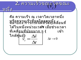 2.2. ความเร็วขณะใดขณะความเร็วขณะใดขณะ
หนึ่งหนึ่ง
)( tv

คือ ความเร็ว ณ เวลาใดเวลาหนึ่งคือ ความเร็ว ณ เวลาใดเวลาหนึ่ง
หรือความเร็วที่จุดใดจุดหนึ่งหรือความเร็วที่จุดใดจุดหนึ่ง
หมายถึง การกระจัดที่วัตถุเคลื่อนที่หมายถึง การกระจัดที่วัตถุเคลื่อนที่
ได้ในหนึ่งหน่วยเวลา เมื่อช่วงเวลาได้ในหนึ่งหน่วยเวลา เมื่อช่วงเวลา
ที่เคลื่อนที่น้อยมาก ๆที่เคลื่อนที่น้อยมาก ๆ (( เข้าเข้า
ใกล้ศูนย์ใกล้ศูนย์))
t∆
t
s
vt
∆
∆
=

 0→∆t
 