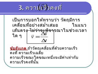 3.3. ความเร็วคงที่ความเร็วคงที่)(v

เป็นการบอกให้ทราบว่า วัตถุมีการเป็นการบอกให้ทราบว่า วัตถุมีการ
เคลื่อนที่อย่างสมำ่าเสมอ ในแนวเคลื่อนที่อย่างสมำ่าเสมอ ในแนว
เส้นตรง ไม่ว่าจะพิจารณาในช่วงเวลาเส้นตรง ไม่ว่าจะพิจารณาในช่วงเวลา
ใด ๆใด ๆ
t
s
v
∆
∆
=


ข้อสังเกตข้อสังเกต ถ้าวัตถุเคลื่อนที่ด้วยความเร็วถ้าวัตถุเคลื่อนที่ด้วยความเร็ว
คงที่ ความเร็วเฉลี่ยคงที่ ความเร็วเฉลี่ย
ความเร็วขณะใดขณะหนึ่งจะมีค่าเท่ากับความเร็วขณะใดขณะหนึ่งจะมีค่าเท่ากับ
ความเร็วคงที่นั้นความเร็วคงที่นั้น
 
