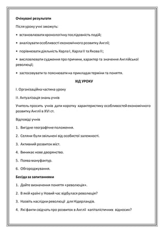 Очікувані результати
Після уроку учні зможуть:
• встановлюватихронологічну послідовність подій;
• аналізуватиособливості економічного розвитку Англії;
• порівнюватидіяльність Карла І, Карла ІІ та Якова II;
• висловлюватисудження про причини, характер та значення Англійської
революції;
• застосовуватита пояснюватина прикладахтерміни та поняття.
ХІД УРОКУ
І. Організаційна частина уроку
ІІ. Актуалізація знань учнів
Учитель просить учнів дати коротку характеристику особливостейекономічного
розвитку Англії в XVI ст.
Відповіді учнів
1. Вигідне географічнеположення.
2. Селяни булизвільнені від особистої залежності.
3. Активний розвиток міст.
4. Виникає нове дворянство.
5. Поява мануфактур.
6. Обгороджування.
Бесідаза запитаннями
1. Дайте визначення поняття «революція».
2. В якій країні у Новий час відбулася революція?
3. Назвіть наслідкиреволюції для Нідерландів.
4. Якіфакти свідчать про розвиток в Англії капіталістичних відносин?
 