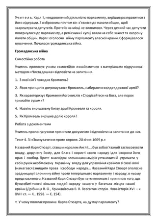 Уч и т е л ь. Карл І, невдоволений діяльністю парламенту, вирішив розправитися з
його лідерами. З озброєним почтом він з’явився до палатиобщин, щоб
заарештувати депутатів. Проте їх на місці не виявилося. Через деякийчас депутати
повернулися до парламенту, а ремісники і купці взялина себе захист та охорону
палати общин. Карл I оголосив війну парламенту власної країни. Сформувалося
ополчення. Почалася громадянська війна.
Громадянська війна
Самостійна робота
Учитель пропонує учням самостійно ознайомитися з матеріалами підручника і
методом «Чиста дошка» відповісти на запитання.
1. З якої сім’ї походив Кромвель?
2. Якихпринципів дотримувався Кромвель, набираючисолдатдо своєї армії?
3. Як характеризує Кромвеля його вислів «Сподівайтеся на Бога, але порох
тримайте сухим»?
4. Назвіть вирішальну битву армії Кромвеля та короля.
5. Як Кромвель вирішив долю короля?
Робота з документами
Учитель пропонуєучням прочитати документиі відповісти на запитання до них.
Текст 4. Зі «Звинувачення проти короля. 20 січня 1669 р.»
Названий Карл Стюарт, ставши королем Англії…, був зобов’язаний застосовувати
владу, доручену йому, для блага і користі свого народу і для охорони його
прав і свобод. Проте внаслідок злочиннихнамірів установити й утримати у
своїх рукахнеобмежену тиранічну владу для управління країною зісвоєї волі
(намагався) знищити права і свободи народу... НазванийКарл Стюарт оголосив
зрадницьку і злочинну війну проти теперішнього парламенту і народу, в ньому
представленого. НазванийКарл Стюартбув натхненником і причиною того, що
буливбиті тисячі вільних людей народу нашого у багатьох місцях нашої
країни (Дрібниця В. О., Крижанівська В. В. Всесвітня історія. Нова історія XVI —к.
XVIII ст. —К., 1998. —С. 154).
• У чому полягаєпровина Карла Стюарта, на думку парламенту?
 