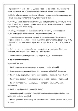 4. Проведення зборів і розпорядження корони… без згоди парламенту або
іншим порядком, ніж установленийпарламентом, (вважати) незаконним. (...)
6. …Набір або утримання постійного війська у межах королівства у мирний час
інакше, як за згодою парламенту, суперечить законові(...)
9. …Свобода слова, дебатів і всього того, що відбувається в парламенті, не може
стати приводом для переслідування або бути предметом розгляду в будь-якому
судіабо місці, крім парламенту.
10. …Не допускається ані вимагання надмірних застав, ані накладання
надмірнихштрафів або жорстоких і незвичних покарань (...)
11. …Для припинення всіляких злочинів і для поліпшення, зміцнення та
охорони законів парламентповинен скликатися досить часто (...) (Дрібниця В. О.,
Крижанівська В. В. Всесвітня історія. Нова історія XVI — к. XVIII ст. —К., 1998. —С.
155).
1. Чиї інтереси — королівськоївладичи парламенту — захищав «Білль про
права»? Наведіть приклади, спираючись на документ.
2. У яких питаннях обмежувалася влада короля згідно з документом?
ІV. Закріплення знань учнів
Історичнийдиктант
1. Назвіть парламент, засідання якого тривало 12 років. (Довгий)
2. Як називали прихильників Карла I у громадянській війні? (Кавалери)
3. Назвіть місце вирішальної битви між королем і парламентом. (Нейзбі)
4. Назвіть полководця, який створив армію «нового зразка». (Кромвель)
5. Назвіть ім’я правителя Голландії, що посів престол Англії. (Вільгельм
Оранський)
6. Назвіть титул Кромвеля. (Лорд-протектор)
7. Чому державний переворот 1688р дістав назву « Славна революція»? (Був
здійснений мирним шляхом)
8. Назвіть дві партії парламенту, що сформувалися у 70-ірр. XVII ст. в Англії. (Віги
та торі)
 