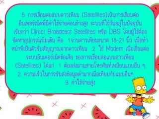 5. การเชื่อมต่อแบบดาวเทียม (Satellites)เป็นการเชื่อมต่อ
อินเทอร์เน็ตที่มีค่าใช้จ่ายค่อนข้างสูง ระบบที่ใช้กันอยู่ในปัจจุบัน
เรียกว่า Direct Broadcast Satellites หรือ DBS โดยผู้ใช้ต้อง
จัดหาอุปกรณ์เพิ่มเติม คือ 1.จานดาวเทียมขนาด 18-21 นิ้ว เพื่อทา
หน้าที่เป็นตัวรับสัญญาณจากดาวเทียม 2. ใช้ Modem เพื่อเชื่อมต่อ
ระบบอินเตอร์เน็ตข้อเสีย ของการเชื่อมต่อแบบดาวเทียม
(Satellites) ได้แก่ 1. ต้องส่งผ่านสายโทรศัพท์เหมือนแบบอื่น ๆ
2. ความเร็วในการรับส่งข้อมูลต่ามากเมื่อเทียบกับแบบอื่นๆ
3. ค่าใช้จ่ายสูง
 