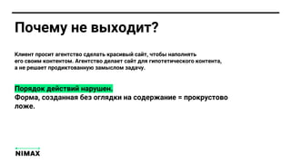 Почему не выходит?
Клиент просит агентство сделать красивый сайт, чтобы наполнять
его своим контентом. Агентство делает сайт для гипотетического контента,
а не решает продиктованную замыслом задачу.
Порядок действий нарушен.
Форма, созданная без оглядки на содержание = прокрустово
ложе.
 