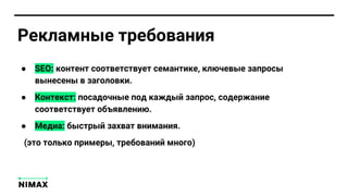 ● SEO: контент соответствует семантике, ключевые запросы
вынесены в заголовки.
● Контекст: посадочные под каждый запрос, содержание
соответствует объявлению.
● Медиа: быстрый захват внимания.
(это только примеры, требований много)
Рекламные требования
 