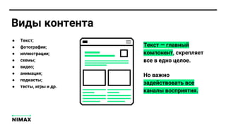 ● Текст;
● фотографии;
● иллюстрации;
● схемы;
● видео;
● анимация;
● подкасты;
● тесты, игры и др.
Текст — главный
компонент, скрепляет
все в едно целое.
Но важно
задействовать все
каналы восприятия.
Виды контента
 