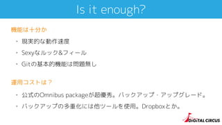 Is it enough?
• 現実的な動作速度
• Sexyなルック&フィール
• Gitの基本的機能は問題無し
機能は十分か
• 公式のOmnibus packageが超優秀。バックアップ・アップグレード。
• バックアップの多重化には他ツールを使用。Dropboxとか。
運用コストは？
 