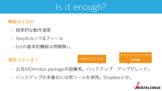 Is it enough?
• 現実的な動作速度
• Sexyなルック&フィール
• Gitの基本的機能は問題無し
機能は十分か
• 公式のOmnibus packageが超優秀。バックアップ・アップグレード。
• バックアップの多重化には他ツールを使用。Dropboxとか。
運用コストは？ Rakeタスクあり
マイグレーションまで
全自動
 