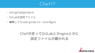 Chef!?
• /etc/gitlab/gitlab.rb
• GitLabの設定ファイル
• 編集して $ sudo gitlab-ctr reconﬁgure
Chefが走ってGitLabとかnginxとかに
設定ファイルが撒かれる
 