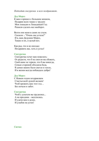 Подходит снегурочка и всех поздравляют.
Дед Мороз
К вам я пришел с большим мешком,
Подарки всем тащил с трудом:
Мои лошадки в Лошадиный Год
Решили сделать все наоборот.
Везти они меня в санях не стали.
Сказали: - "Очень мы устали!"
И я, ваш Дедушки Мороз,
Тащил и их, и целый воз.
Как рад, что я не опоздал
Поздравить вас, хоть и устал!
Снегурочка
Снегурочка хочет вам пожелать:
От радости, что б не смогли вы сбежать,
Свой шанс не теряли, что б вы никогда,
Семью стороной обходила беда,
В домах ваших было светло и тепло,
И в жизни всегда побеждало добро!
Дед Мороз
С Новым годом поздравляем
Счастья всей душой желаем!
Чтоб прожить вам этот год…
Без печали и забот.
Снегурочка
Чтоб с успехом вы трудились...
А на праздник – веселились.
И удачи вам в делах,
И улыбок на устах!
Свечка:
 