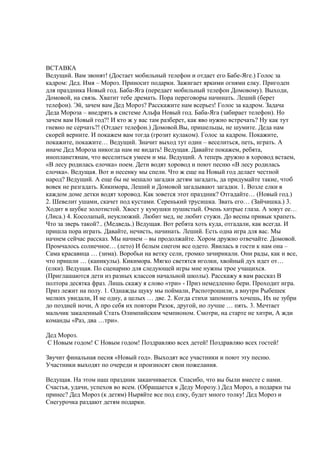 ВСТАВКА
Ведущий. Вам звонят! (Достает мобильный телефон и отдает его Бабе-Яге.) Голос за
кадром: Дед. Имя – Мороз. Приносит подарки. Зажигает яркими огнями елку. Пригоден
для праздника Новый год. Баба-Яга (передает мобильный телефон Домовому). Выходи,
Домовой, на связь. Хватит тебе дремать. Пора переговоры начинать. Леший (берет
телефон). Эй, зачем вам Дед Мороз? Расскажите нам всерьез! Голос за кадром. Задача
Деда Мороза – внедрять в системе Альфа Новый год. Баба-Яга (забирает телефон). Но
зачем вам Новый год?! И кто ж у вас там разберет, как яво нужно встречать? Ну как тут
гневно не серчать?! (Отдает телефон.) Домовой.Вы, пришельцы, не шумите. Деда нам
скорей верните. И покажем вам тогда (грозит кулаком). Голос за кадром. Покажите,
покажите, покажите… Ведущий. Значит выход тут один – веселиться, петь, играть. А
иначе Дед Мороза никогда нам не видать! Ведущая. Давайте покажем, ребята,
инопланетянам, что веселиться умеем и мы. Ведущий. А теперь дружно в хоровод встаем,
«В лесу родилась елочка» поем. Дети водят хоровод и поют песню «В лесу родилась
елочка». Ведущая. Вот и песенку мы спели. Что ж еще на Новый год делает честной
народ? Ведущий. А еще бы не мешало загадки детям загадать, да придумайте такие, чтоб
вовек не разгадать. Кикимора, Леший и Домовой загадывают загадки. 1. Возле елки в
каждом доме детки водят хоровод. Как зовется этот праздник? Отгадайте… (Новый год.)
2. Шевелит ушами, скачет под кустами. Серенький трусишка. Звать его… (Зайчишка.) 3.
Ходит в шубке золотистой. Хвост у кумушки пушистый. Очень хитрые глаза. А зовут ее…
(Лиса.) 4. Косолапый, неуклюжий. Любит мед, не любит стужи. До весны привык храпеть.
Что за зверь такой?.. (Медведь.) Ведущая. Вот ребята хоть куда, отгадали, как всегда. И
пришла пора играть. Давайте, нечисть, начинать. Леший. Есть одна игра для вас. Мы
начнем сейчас рассказ. Мы начнем – вы продолжайте. Хором дружно отвечайте. Домовой.
Промчалось солнечное… (лето) И белым снегом все одето. Явилась в гости к нам она –
Сама красавица … (зима). Воробьи на ветку сели, громко зачирикали. Они рады, как и все,
что пришли … (каникулы). Кикимора. Мягко светятся иголки, хвойный дух идет от…
(елки). Ведущая. По сценарию для следующей игры мне нужны трое учащихся.
(Приглашаются дети из разных классов начальной школы). Расскажу я вам рассказ В
полтора десятка фраз. Лишь скажу я слово «три» - Приз немедленно бери. Проходит игра.
Приз лежит на полу. 1. Однажды щуку мы поймали, Распотрошили, а внутри Рыбешек
мелких увидали, И не одну, а целых … две. 2. Когда стихи запомнить хочешь, Их не зубри
до поздней ночи, А про себя их повтори Разок, другой, но лучше … пять. 3. Мечтает
мальчик закаленный Стать Олимпийским чемпионом. Смотри, на старте не хитри, А жди
команды «Раз, два …три».
Дед Мороз.
С Новым годом! С Новым годом! Поздравляю всех детей! Поздравляю всех гостей!
Звучит финальная песня «Новый год». Выходят все участники и поют эту песню.
Участники выходят по очереди и произносят свои пожелания.
Ведущая. На этом наш праздник заканчивается. Спасибо, что вы были вместе с нами.
Счастья, удачи, успехов во всем. (Обращается к Деду Морозу.) Дед Мороз, а подарки ты
принес? Дед Мороз (к детям) Ныряйте все под елку, будет много толку! Дед Мороз и
Снегурочка раздают детям подарки.
 