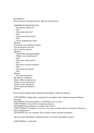 ВСТАВКА 2:
Звучит музыка. Снегурочка поет. Зрители ей помогают.
ЗДОРОВАТЕЛЬНАЯ ПЕСНЯ
— Вы, ребята, заболели?
— Нет!
— Или каши мало ели?
— Нет!
— Или спали ночью мало?
— Нет!
— Что ж здороваетесь вяло?
Припев:
В полный голос крикнуть нужно,
Что вы шепчете под нос?
Ну-ка, вместе, громко,
Дружно:
— Здравствуй, Дедушка Мороз!
— Может, вас не разбудили?
— Нет!
— Или горло простудили?
— Нет!
— Вас пытал учитель в школе?
— Нет!
— Или дома вас пороли?
— Нет!
Припев.
— Вы хорошие ребята,
Но кричите слабовато.
Надо, чтобы так кричалось...
Чтобы люстра закачалась,
Чтобы стены задрожали,
Чтобы взрослые сбежали.
Припев.
На последнем приветствии появляется Дед Мороз, зажав уши руками
СНЕГУРОЧКА. Здравствуй, дедушка! Ну, как ребята тебя поприветствовали? Правда
молодцы?
ДЕД МОРО3. Молодцы, ребята, ох! Но боюсь, что я оглох!..
СНЕГУРОЧКА. А мы тебя по телевизору видели.
ДЕД МОРОЗ (расплывается в улыбке). Ну и как я?
СНЕГУРОЧКА. А говоришь, что оглох. Ты у нас, дедушка, просто телезвезда. Хочется у
тебя автограф взять.
ДЕД МОРОЗ. Ну, так и возьми. Чего ж себе в таком пустяке отказывать.
Достает свою волшебную лазерную ручку и оставляет автограф в воздухе.
СНЕГУРОЧКА. А ребятам?
 