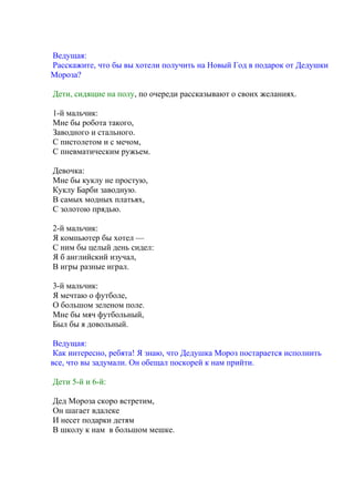 Ведущая:
Расскажите, что бы вы хотели получить на Новый Год в подарок от Дедушки
Мороза?
Дети, сидящие на полу, по очереди рассказывают о своих желаниях.
1-й мальчик:
Мне бы робота такого,
Заводного и стального.
С пистолетом и с мечом,
С пневматическим ружьем.
Девочка:
Мне бы куклу не простую,
Куклу Барби заводную.
В самых модных платьях,
С золотою прядью.
2-й мальчик:
Я компьютер бы хотел —
С ним бы целый день сидел:
Я б английский изучал,
В игры разные играл.
3-й мальчик:
Я мечтаю о футболе,
О большом зеленом поле.
Мне бы мяч футбольный,
Был бы я довольный.
Ведущая:
Как интересно, ребята! Я знаю, что Дедушка Мороз постарается исполнить
все, что вы задумали. Он обещал поскорей к нам прийти.
Дети 5-й и 6-й:
Дед Мороза скоро встретим,
Он шагает вдалеке
И несет подарки детям
В школу к нам в большом мешке.
 
