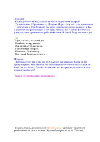 Ведущая:
Как вы думаете, ребята, кто вам на Новый Год готовит подарки?
(Дети отвечают.) Правильно, — Дедушка Мороз. Но у него есть помощницы
— фея Мечта, и Фея Желаний. Все ваши пожелания и мечты приходят к фее,
а уж потом она рассказывает о них Деду Морозу. Вот и сейчас фея Мечта с
удовольствием принимает от ребят пожелания. В Новый Год у нее много дел.
7-й
У феи, слышал, есть свой дом
На облаке, на кружевном.
Она мечты детей, как розы,
В букет умеет собирать,
И помогает Дед Морозу
Под Новый Год их исполнять.
Ведущая:
(Задумывается.) Так о чем это я? А-а, елка у вас красивая! Какие на ней
яркие игрушки! Мне кажется, что они живые и что-то хотят сказать вам, но
никто их не слышит. Давайте посмотрим, что же происходит на елке в этот
праздничный вечер?
Танец «Новогодняя дискотека»
Слышен резкий, громкий хохот (фонограмма). "Игрушки" пугаются и
разбегаются по своим местам. Звучит фонограмма песни "Ломать,
 
