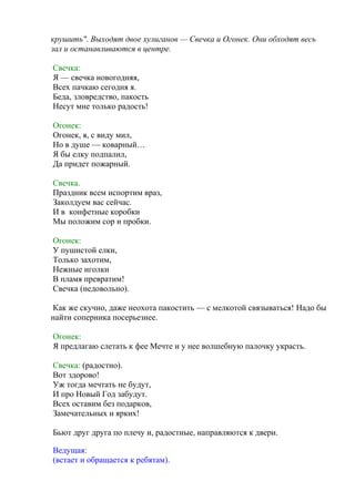 крушить". Выходят двое хулиганов — Свечка и Огонек. Они обходят весь
зал и останавливаются в центре.
Свечка:
Я — свечка новогодняя,
Всех пачкаю сегодня я.
Беда, зловредство, пакость
Несут мне только радость!
Огонек:
Огонек, я, с виду мил,
Но в душе — коварный…
Я бы елку подпалил,
Да придет пожарный.
Свечка.
Праздник всем испортим враз,
Заколдуем вас сейчас.
И в конфетные коробки
Мы положим сор и пробки.
Огонек:
У пушистой елки,
Только захотим,
Нежные иголки
В пламя превратим!
Свечка (недовольно).
Как же скучно, даже неохота пакостить — с мелкотой связываться! Надо бы
найти соперника посерьезнее.
Огонек:
Я предлагаю слетать к фее Мечте и у нее волшебную палочку украсть.
Свечка: (радостно).
Вот здорово!
Уж тогда мечтать не будут,
И про Новый Год забудут.
Всех оставим без подарков,
Замечательных и ярких!
Бьют друг друга по плечу и, радостные, направляются к двери.
Ведущая:
(встает и обращается к ребятам).
 