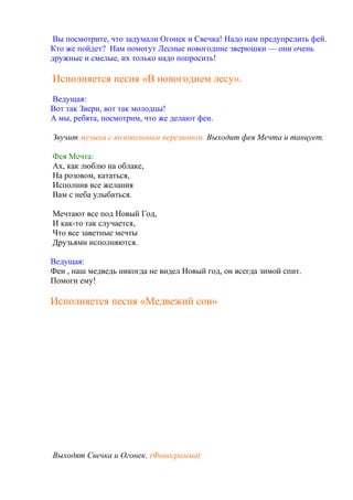 Вы посмотрите, что задумали Огонек и Свечка! Надо нам предупредить фей.
Кто же пойдет? Нам помогут Лесные новогодние зверюшки — они очень
дружные и смелые, их только надо попросить!
Исполняется песня «В новогоднем лесу».
Ведущая:
Вот так Звери, вот так молодцы!
А мы, ребята, посмотрим, что же делают феи.
Звучит музыка с колокольным перезвоном. Выходит фея Мечта и танцует.
Фея Мечта:
Ах, как люблю на облаке,
На розовом, кататься,
Исполнив все желания
Вам с неба улыбаться.
Мечтают все под Новый Год,
И как-то так случается,
Что все заветные мечты
Друзьями исполняются.
Ведущая:
Феи , наш медведь никогда не видел Новый год, он всегда зимой спит.
Помоги ему!
Исполняется песня «Медвежий сон»
Выходят Свечка и Огонек. (Фонограмма)
 
