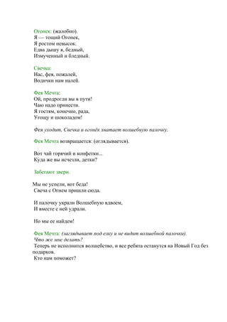 Огонек: (жалобно).
Я — тощий Огонек,
Я ростом невысок.
Едва дышу я, бедный,
Измученный и бледный.
Свечка:
Нас, фея, пожалей,
Водички нам налей.
Фея Мечта:
Ой, продрогли вы в пути!
Чаю надо принести.
Я гостям, конечно, рада,
Угощу и шоколадом!
Фея уходит, Свечка и огонёк хватает волшебную палочку.
Фея Мечта возвращается: (оглядывается).
Вот чай горячий и конфетки...
Куда же вы исчезли, детки?
Забегают звери.
Мы не успели, вот беда!
Свеча с Огнем пришли сюда.
И палочку украли Волшебную вдвоем,
И вместе с ней удрали.
Но мы ее найдем!
Фея Мечта: (заглядывает под елку и не видит волшебной палочки).
Что же мне делать?
Теперь не исполнится волшебство, и все ребята останутся на Новый Год без
подарков.
Кто нам поможет?
 