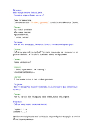 Ведущая:
Нам могут помочь только дети,
Они ведь дружней всех на свете!
Дети соглашаются.
Слышится песня "Ломать, крушить", и появляются Огонек и Свечка.
Свечка:
Мы самые сильные,
Мы самые смелые!
Красивые очень,
И очень умелые!
Ведущая:
Как же вам не стыдно, Огонек и Свечка, зачем вы обидели фею?
Огонек:
Да! А нас кто-нибудь любит? То и дело слышишь: не тронь свечи, не
разжигай огонь. А так охота показать, какие мы красивые.
Свечка:
Какие мы нежные!
Огонек:
И какие терпеливые... (в сторону.)
Опасные и страшные...
Свечка:
А еще мы сильные, а еще — бесстрашные!
Ведущая:
Так это вы сейчас сможете доказать. Только отдайте фее волшебную
палочку.
Свечка:
Как бы не так! Вот обыграете нас в играх, тогда посмотрим.
Ведущая:
Сейчас мы узнаем, какие вы ловкие.
Игры «……..»
Загадки «……»
Проводится еще несколько конкурсов на усмотрение Ведущей. Свечка и
Огонек проигрывают.
 