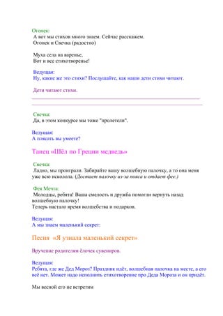Огонек:
А вот мы стихов много знаем. Сейчас расскажем.
Огонек и Свечка (радостно)
Муха села на варенье,
Вот и все стихотворенье!
Ведущая:
Ну, какие же это стихи? Послушайте, как наши дети стихи читают.
Дети читают стихи.
________________________________________________________________
_________________________________________________________________
Свечка:
Да, в этом конкурсе мы тоже "пролетели".
Ведущая:
А плясать вы умеете?
Танец «Шёл по Греции медведь»
Свечка:
Ладно, мы проиграли. Забирайте вашу волшебную палочку, а то она меня
уже всю исколола. (Достает палочку из-за пояса и отдает фее.)
Фея Мечта:
Молодцы, ребята! Ваша смелость и дружба помогли вернуть назад
волшебную палочку!
Теперь настало время волшебства и подарков.
Ведущая:
А мы знаем маленький секрет:
Песня «Я узнала маленький секрет»
Вручение родителям ёлочек сувениров.
Ведущая:
Ребята, где же Дед Мороз? Праздник идёт, волшебная палочка на месте, а его
всё нет. Может надо исполнить стихотворение про Деда Мороза и он придёт.
Мы весной его не встретим
 