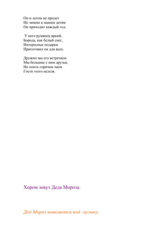 Он и летом не придет
Но зимою к нашим детям
Он приходит каждый год.
У него румянец яркий,
Борода, как белый снег,
Интересные подарки
Приготовил он для всех.
Дружно мы его встречаем
Мы большие с ним друзья,
Но поить горячим чаем
Гостя этого нельзя.
Хором зовут Деда Мороза.
Дед Мороз появляется под музыку.
 