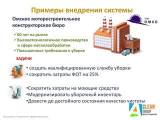 Примеры внедрения системы
Программа «Управление эффективностью»
60 лет на рынке
Высокотехнологичное производство
в сфере металлообработки
Повышенные требования к уборке
ЗАДАЧИ
• создать квалифицированную службу уборки
• сократить затраты ФОТ на 25%
•Сократить затраты на моющие средства
•Модернизировать уборочный инвентарь
•Довести до достойного состояния качество чистоты
Омское моторостроительное
конструкторское бюро
 