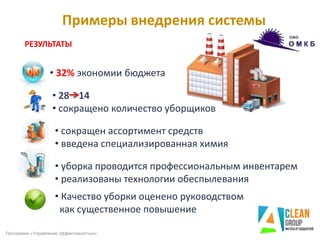 Примеры внедрения системы
РЕЗУЛЬТАТЫ
• 32% экономии бюджета
• 28 14
• сокращено количество уборщиков
• сокращен ассортимент средств
• введена специализированная химия
• уборка проводится профессиональным инвентарем
• реализованы технологии обеспылевания
• Качество уборки оценено руководством
как существенное повышение
Программа «Управление эффективностью»
 