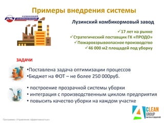 Примеры внедрения системы
Программа «Управление эффективностью»
ЗАДАЧИ
•Поставлена задача оптимизации процессов
•Бюджет на ФОТ – не более 250 000руб.
Лузинский комбикормовый завод
• построение прозрачной системы уборки
• интеграция с производственным циклом предприятия
• повысить качество уборки на каждом участке
17 лет на рынке
Стратегический поставщик ГК «ПРОДО»
Пожаровзрывоопасное производство
46 000 м2 площадей под уборку
 