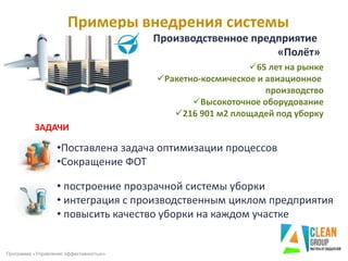 Примеры внедрения системы
Программа «Управление эффективностью»
ЗАДАЧИ
•Поставлена задача оптимизации процессов
•Сокращение ФОТ
Производственное предприятие
«Полёт»
• построение прозрачной системы уборки
• интеграция с производственным циклом предприятия
• повысить качество уборки на каждом участке
65 лет на рынке
Ракетно-космическое и авиационное
производство
Высокоточное оборудование
216 901 м2 площадей под уборку
 