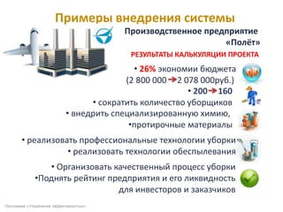 Примеры внедрения системы
Программа «Управление эффективностью»
РЕЗУЛЬТАТЫ КАЛЬКУЛЯЦИИ ПРОЕКТА
• 26% экономии бюджета
(2 800 000 2 078 000руб.)
• 200 160
• сократить количество уборщиков
• внедрить специализированную химию,
•протирочные материалы
• реализовать профессиональные технологии уборки
• реализовать технологии обеспылевания
• Организовать качественный процесс уборки
•Поднять рейтинг предприятия и его ликвидность
для инвесторов и заказчиков
Производственное предприятие
«Полёт»
 