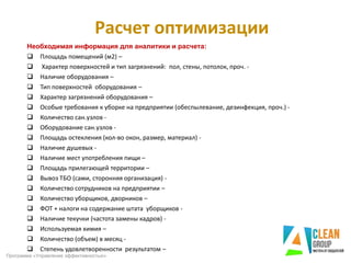Расчет оптимизации
Необходимая информация для аналитики и расчета:
 Площадь помещений (м2) –
 Характер поверхностей и тип загрязнений: пол, стены, потолок, проч. -
 Наличие оборудования –
 Тип поверхностей оборудования –
 Характер загрязнений оборудования –
 Особые требования к уборке на предприятии (обеспылевание, дезинфекция, проч.) -
 Количество сан.узлов -
 Оборудование сан.узлов -
 Площадь остекления (кол-во окон, размер, материал) -
 Наличие душевых -
 Наличие мест употребления пищи –
 Площадь прилегающей территории –
 Вывоз ТБО (сами, сторонняя организация) -
 Количество сотрудников на предприятии –
 Количество уборщиков, дворников –
 ФОТ + налоги на содержание штата уборщиков -
 Наличие текучки (частота замены кадров) -
 Используемая химия –
 Количество (объем) в месяц -
 Степень удовлетворенности результатом –
Программа «Управление эффективностью»
 