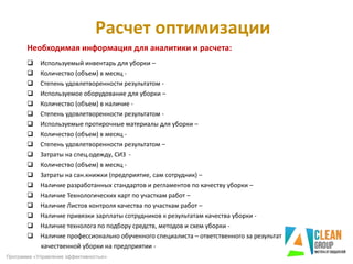 Расчет оптимизации
Необходимая информация для аналитики и расчета:
 Используемый инвентарь для уборки –
 Количество (объем) в месяц -
 Степень удовлетворенности результатом -
 Используемое оборудование для уборки –
 Количество (объем) в наличие -
 Степень удовлетворенности результатом -
 Используемые протирочные материалы для уборки –
 Количество (объем) в месяц -
 Степень удовлетворенности результатом –
 Затраты на спец.одежду, СИЗ -
 Количество (объем) в месяц -
 Затраты на сан.книжки (предприятие, сам сотрудник) –
 Наличие разработанных стандартов и регламентов по качеству уборки –
 Наличие Технологических карт по участкам работ –
 Наличие Листов контроля качества по участкам работ –
 Наличие привязки зарплаты сотрудников к результатам качества уборки -
 Наличие технолога по подбору средств, методов и схем уборки -
 Наличие профессионально обученного специалиста – ответственного за результат
качественной уборки на предприятии -
Программа «Управление эффективностью»
 