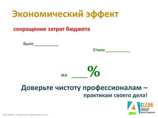 Доверьте чистоту профессионалам –
практикам своего дела!
на ____%
сокращение затрат бюджета
Экономический эффект
Программа «Управление эффективностью»
Было ___________
Стало ___________
 