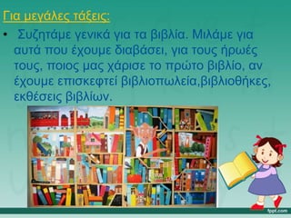 Για μεγάλες τάξεις:
• Συζητάμε γενικά για τα βιβλία. Μιλάμε για
αυτά που έχουμε διαβάσει, για τους ήρωές
τους, ποιος μας χάρισε το πρώτο βιβλίο, αν
έχουμε επισκεφτεί βιβλιοπωλεία,βιβλιοθήκες,
εκθέσεις βιβλίων.
 