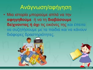 Ανάγνωση/αφήγηση
• Μια ιστορία μπορούμε απλά να την
αφηγηθούμε ή να τη διαβάσουμε
δείχνοντας ή όχι τις εικόνες της και έπειτα
να συζητήσουμε με τα παιδιά και να κάνουν
διάφορες δραστηριότητες.
 