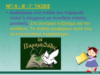 ΝΓ/ Α΄- Β΄- Γ΄ ΤΑΞΕΙΣ
• Διαβάζουμε στα παιδιά ένα παραμύθι
παλιό ή σύγχρονο με συνοδεία απαλής
μουσικής. Στη συνέχεια συζητάμε για την
υπόθεση. Τα παιδιά αναφέρουν αυτό που
τα εντυπωσίασε περισσότερο.
 