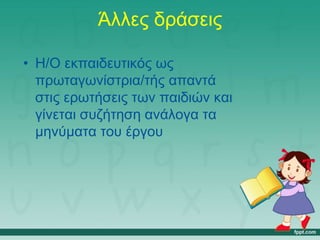Άλλες δράσεις
• Η/Ο εκπαιδευτικός ως
πρωταγωνίστρια/τής απαντά
στις ερωτήσεις των παιδιών και
γίνεται συζήτηση ανάλογα τα
μηνύματα του έργου
 