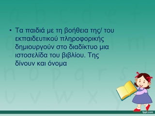 • Τα παιδιά με τη βοήθεια της/ του
εκπαιδευτικού πληροφορικής
δημιουργούν στο διαδίκτυο μια
ιστοσελίδα του βιβλίου. Της
δίνουν και όνομα
 