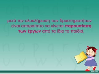 μετά την ολοκλήρωση των δραστηριοτήτων
είναι απαραίτητο να γίνεται παρουσίαση
των έργων από τα ίδια τα παιδιά.
 