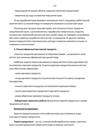 105
- відшкодування шкоди(збитків, завданихнеякісною продукцією);
- звернення до суду зазахистом порушенихправ.
Якщо придбанийтовар виявився неналежної якості, продавець зобов’язаний
замінити його на якісний товар чи повернути споживачісплачені ним гроші.
Покупець має ще дуже важливеправо, яке стосується тільки товарів не
продовольчоїгрупи: у разівиявлення у придбаному товаріякогось недоліку
(наприклад, спортивнийкостюм має якісь швейні вади, не підходить за розміром,
або навіть перестав подобатися його колір), то впродовж 14-денного терміну
можна повернути його торговельному закладу з вимогою замінитина інших чи
повернути сплаченігроші.
4. Пошукінформації прохарчові продукти.
Етикетка продуктів харчування та побутовихтоварів – це документ, який
містить всю належну інформацію про даний товар.
Найбільш жорсткі вимогивисуваються перед змістом та його достовірністю
на етикетках харчових продуктів. Етикетка харчових продуктів повинна містити
таку обов’язкову інформацію:
- назву харчового продукту;
- склад харчового продукту із зазначенням кількостіта вмісту складників
(інгредієнтів);
- кількість харчового продукту у встановлених одиницяхвиміру;
- часові характеристики придатності харчового продукту;
- умовизберігання харчового продукту та інше.
Лабораторно-практична робота: Визначення термінів придатності товарів
продовольчоїгрупи.
Вступний інструктаж:
Будь-якіпродуктиможуть стати небезпечними для споживача, якщо
скінчився їх термін придатності.
Термінпридатності – це час, установленийвиробником товару, протягом
якого за умовправильного зберігання товар не втрачає свої якості.
 