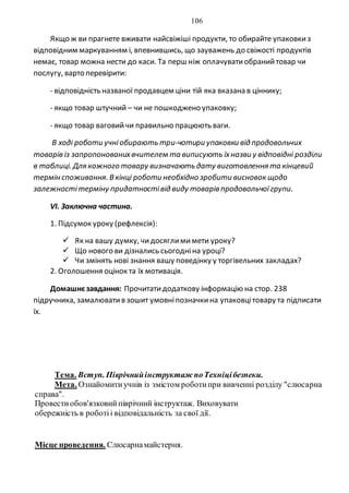 106
Якщо ж ви прагнете вживати найсвіжіші продукти, то обирайте упаковкиз
відповідним маркуванням і, впевнившись, що зауважень до свіжості продуктів
немає, товар можна нести до каси. Та перш ніж оплачуватиобранийтовар чи
послугу, варто перевірити:
- відповідність названої продавцем ціни тій яка вказана в ціннику;
- якщо товар штучний – чи не пошкоджено упаковку;
- якщо товар ваговийчи правильно працюють ваги.
В ході роботи учніобирають три-чотири упаковки від продовольчих
товарів із запропонованихвчителем та виписують їхназви у відповідні розділи
в таблиці. Для кожного товару визначають дату виготовлення та кінцевий
термін споживання. Вкінці роботи необхідно зробити висновок щодо
залежностітерміну придатностівід виду товарів продовольчоїгрупи.
VI. Заключна частина.
1. Підсумок уроку (рефлексія):
 Як на вашу думку, чидосяглимимети уроку?
 Що нового ви дізнались сьогодніна уроці?
 Чи змінять нові знання вашу поведінку у торгівельних закладах?
2. Оголошення оцінок та їх мотивація.
Домашнєзавдання: Прочитатидодаткову інформацію на стор. 238
підручника, замалюватив зошит умовніпозначкина упаковцітовару та підписати
їх.
Тема. Вступ. Піврічнийінструктаж поТехніцібезпеки.
Мета. Ознайомитиучнів із змістом роботипри вивченні розділу "слюсарна
справа".
Провестиобов'язковийпіврічний інструктаж. Виховувати
обережність в роботіі відповідальність за свої дії.
Місце проведення. Слюсарнамайстерня.
 