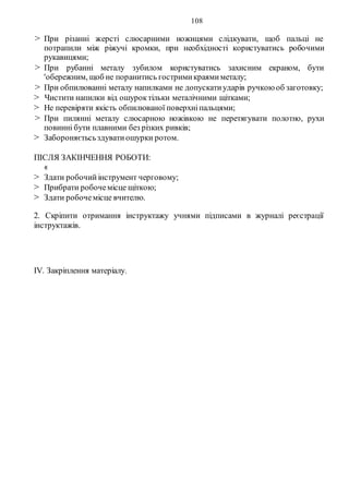 108
> При різанні жерсті слюсарними ножицями слідкувати, щоб пальці не
потрапили між ріжучі кромки, при необхідності користуватись робочими
рукавицями;
> При рубанні металу зубилом користуватись захисним екраном, бути
'обережним, щоб не поранитись гостримикраямиметалу;
> При обпилюванні металу напилками не допускатиударів ручкоюоб заготовку;
> Чистити напилки від ошуроктільки металічними щітками;
> Не перевіряти якість обпилюваної поверхніпальцями;
> При пилянні металу слюсарною ножівкою не перетягувати полотно, рухи
повинні бути плавними без різких ривків;
> Забороняєтьсьздуватиошурки ротом.
ПІСЛЯ ЗАКІНЧЕННЯ РОБОТИ:
«
> Здати робочийінструмент черговому;
> Прибрати робочемісце щіткою;
> Здати робочемісце вчителю.
2. Скріпити отримання інструктажу учнями підписами в журналі реєстрації
інструктажів.
IV. Закріплення матеріалу.
 