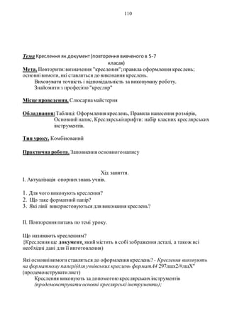 110
Тема Креслення як документ(повторення вивченого в 5-7
класах)
Мета. Повторити:визначення "креслення";правила оформлення креслень;
основнівимоги, які ставляться до виконання креслень.
Виховувати точність і відповідальність за виконувану роботу.
Знайомити з професією "кресляр"
Місце проведення. Слюсарнамайстерня
Обладнання:Таблиці: Оформлення креслень, Правила нанесення розмірів,
Основнийнапис, Креслярськішрифти: набір класних креслярських
інструментів.
Тип уроку. Комбінований
Практична робота. Заповнення основногонапису
Хід заняття.
І. Актуалізація опорнихзнань учнів.
1. Для чого виконують креслення?
2. Що таке форматний папір?
3. Які лінії використовуються для виконання креслень?
II. Повторення питань по темі уроку.
Що називають кресленням?
{Креслення ще документ, якиймістить в собізображення деталі, а також всі
необхідні дані для її виготовлення)
Які основнівимогиставляться до оформлення креслень? - Креслення виконують
на форматному папері(для учнівських креслень форматА4 297лшх2/#лшХ"
(продемонструватилист)
Креслення виконують за допомогоюкреслярськихінструментів
(продемонструвати основні креслярськіінструменти);
 