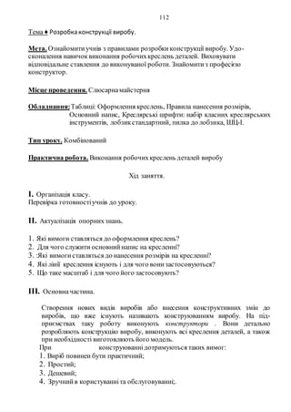 112
Тема ♦ Розробка конструкції виробу.
Мета. Ознайомитиучнів з правилами розробкиконструкції виробу. Удо-
сконалення навичоквиконання робочихкреслень деталей. Виховувати
відповідальне ставлення до виконуваної роботи. Знайомитиз професією
конструктор.
Місце проведення. Слюсарнамайстерня
Обладнання:Таблиці: Оформлення креслень, Правила нанесення розмірів,
Основний напис, Креслярські шрифти: набір класних креслярських
інструментів, лобзикстандартний, пилка до лобзика, ШЦ-І.
Тип уроку. Комбінований
Практична робота. Виконання робочихкреслень деталей виробу
Хід заняття.
I. Організація класу.
Перевірка готовностіучнів до уроку.
II. Актуалізація опорнихзнань.
1. Які вимоги ставляться до оформлення креслень?
2. Для чого служити основнийнапис на кресленні?
3. :Які вимогиставляться до нанесення розмірів на кресленні?
4. Які лінії креслення існують і для чого вонизастосовуються?
5. Що таке масштаб і для чого його застосовують?
III. Основначастина.
Створення нових видів виробів або внесення конструктивних змін до
виробів, що вже існують називають конструюванням виробу. На під-
приємствах таку роботу виконують конструктори . Вони детально
розробляють конструкцію виробу, виконують всі креслення деталей, а також
при необхідності виготовляють його модель.
При конструюваннідотримуються таких вимог:
1. Виріб повинен бути практичний;
2. Простий;
3. Дешевий;
4. Зручнийв користуванніта обслуговуванні;.
 