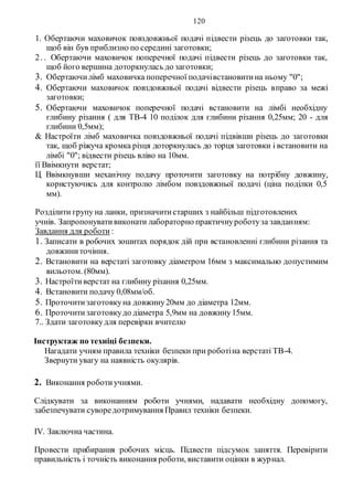 120
1. Обертаючи маховичок повздовжньої подачі підвести різець до заготовки так,
щоб він був приблизно по середині заготовки;
2. . Обертаючи маховичок поперечної подачі підвести різець до заготовки так,
щоб його вершина доторкнулась до заготовки;
3. Обертаючилімб маховичка поперечної подачівстановитина ньому "0";
4. Обертаючи маховичок повздовжньої подачі відвести різець вправо за межі
заготовки;
5. Обертаючи маховичок поперечної подачі встановити на лімбі необхідну
глибину різання ( для ТВ-4 10 поділок для глибини різання 0,25мм; 20 - для
глибини 0,5мм);
& Настроїти лімб маховичка повздовжньої подачі підвівши різець до заготовки
так, щоб ріжуча кромка різця доторкнулась до торця заготовки і встановити на
лімбі "0"; відвести різець вліво на 10мм.
її Ввімкнути верстат;
Ц Ввімкнувши механічну подачу проточити заготовку на потрібну довжину,
користуючись для контролю лімбом повздовжньої подачі (ціна поділки 0,5
мм).
Розділити групу на ланки, призначитистарших з найбільш підготовлених
учнів. Запропонувативиконати лабораторно практичнуроботуза завданням:
Завдання для роботи :
1. Записати в робочих зошитах порядок дій при встановленні глибини різання та
довжиниточіння.
2. Встановити на верстаті заготовку діаметром 16мм з максимально допустимим
вильотом. (80мм).
3. Настроїтиверстат на глибину різання 0,25мм.
4. Встановити подачу 0,08мм/об.
5. Проточитизаготовкуна довжину20мм до діаметра 12мм.
6. Проточитизаготовкудо діаметра 5,9мм на довжину15мм.
7.. Здати заготовкудля перевірки вчителю
Інструктаж по техніці безпеки.
Нагадати учням правила техніки безпеки при роботіна верстаті ТВ-4.
Звернути увагу на наявність окулярів.
2. Виконання роботиучнями.
Слідкувати за виконанням роботи учнями, надавати необхідну допомогу,
забезпечувати суворедотримування Правил техніки безпеки.
IV. Заключна частина.
Провести прибирання робочих місць. Підвести підсумок заняття. Перевірити
правильність і точність виконання роботи, виставити оцінки в журнал.
 