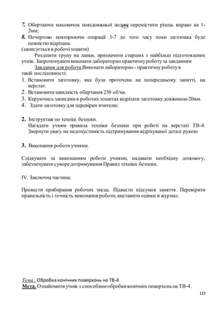 123
1237. Обертаючи маховичок повздовжньої подачі перемістити різець вправо на 1-
2мм;
8. Почергово повторюючи операції 3-7 до того часу поки заготовка буде
повністю відрізана.
(записується в робочізошити)
Розділити групу на ланки, призначити старших з найбільш підготовлених
учнів. Запропонувативиконати лабораторно практичнуроботуза завданням
Завдання для роботи Виконати лабораторно - практичну роботув
такій послідовності:
1. Встановити заготовку, яка була проточена на попередньому занятті, на
верстат.
2. Встановити швидкість обертання 230 об/хв.
3. Керуючись записамив робочихзошитах відрізати заготовкудовжиною20мм.
4. Здати заготовкудля перевірки вчителю.
2. Інструктаж по техніці безпеки.
Нагадати учням правила техніки безпеки при роботі на верстаті ТВ-4.
Звернути увагу на недопустимість підтримування відрізуваної деталі рукою
3. Виконання роботиучнями.
Слідкувати за виконанням роботи учнями, надавати необхідну допомогу,
забезпечувати суворедотримування Правил техніки безпеки.
IV. Заключна частина.
Провести прибирання робочих місць. Підвести підсумок заняття. Перевірити
правильність і точність виконання роботи, виставити оцінки в журнал.
Тема . Обробка конічних поверхонь на ТВ-4
Мета. Ознайомитиучнів з способамиобробкиконічних поверхонь на ТВ-4.
 