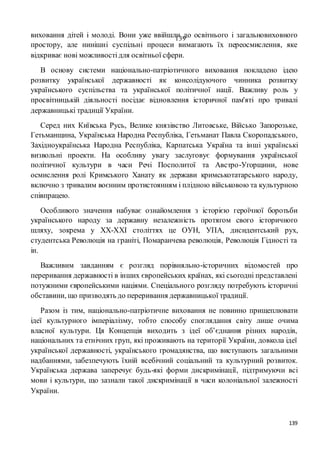 139
139виховання дітей і молоді. Вони уже ввійшли до освітнього і загальновиховного
простору, але нинішні суспільні процеси вимагають їх переосмислення, яке
відкриває нові можливостідля освітньої сфери.
В основу системи національно-патріотичного виховання покладено ідею
розвитку української державності як консолідуючого чинника розвитку
українського суспільства та української політичної нації. Важливу роль у
просвітницькій діяльності посідає відновлення історичної пам'яті про тривалі
державницькі традиції України.
Серед них Київська Русь, Велике князівство Литовське, Військо Запорозьке,
Гетьманщина, Українська Народна Республіка, Гетьманат Павла Скоропадського,
Західноукраїнська Народна Республіка, Карпатська Україна та інші українські
визвольні проекти. На особливу увагу заслуговує формування української
політичної культури в часи Речі Посполитої та Австро-Угорщини, нове
осмислення ролі Кримського Ханату як держави кримськотатарського народу,
включно з тривалим воєнним протистоянням і плідною військовою та культурною
співпрацею.
Особливого значення набуває ознайомлення з історією героїчної боротьби
українського народу за державну незалежність протягом свого історичного
шляху, зокрема у ХХ-ХХІ століттях це ОУН, УПА, дисидентський рух,
студентська Революція на граніті, Помаранчева революція, Революція Гідності та
ін.
Важливим завданням є розгляд порівняльно-історичних відомостей про
переривання державності в інших європейських країнах, які сьогодні представлені
потужними європейськими націями. Спеціального розгляду потребують історичні
обставини, що призводять до переривання державницької традиції.
Разом із тим, національно-патріотичне виховання не повинно прищеплювати
ідеї культурного імперіалізму, тобто способу споглядання світу лише очима
власної культури. Ця Концепція виходить з ідеї об’єднання різних народів,
національних та етнічних груп, які проживають на території України, довкола ідеї
української державності, українського громадянства, що виступають загальними
надбаннями, забезпечують їхній всебічний соціальний та культурний розвиток.
Українська держава заперечує будь-які форми дискримінації, підтримуючи всі
мови і культури, що зазнали такої дискримінації в часи колоніальної залежності
України.
 