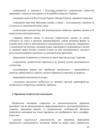 142
142- утвердження в свідомості і почуттях особистості патріотичних цінностей,
переконань і повагидо культурного та історичного минулого України;
- виховання повагидо Конституції України, Законів України, державної символіки;
- підвищення престижу військової служби, а звідси – культивування ставлення до
солдата як до захисника вітчизни, героя;
- усвідомлення взаємозв’язку між індивідуальною свободою, правами людини та її
патріотичною відповідальністю;
- сприяння набуттю дітьми та молоддю патріотичного досвіду на основі
готовності до участі в процесах державотворення, уміння визначати форми та
способи своєї участі в життєдіяльності громадянського суспільства, спілкуватися
з соціальними інститутами, органами влади, спроможності дотримуватись законів
та захищати права людини, готовності взяти на себе відповідальність, здатності
розв’язуватиконфлікти відповідно до демократичнихпринципів;
- формування толерантного ставлення до інших народів, культур і традицій;
- утвердження гуманістичної моральності як базової основи громадянського
суспільства;
- культивування кращих рис української ментальності - працелюбності,
свободи,справедливості, доброти, чесності, бережного ставлення до природи;
- формування мовленнєвої культури;
- спонукання зростаючої особистості до активної протидії українофобству,
аморальності, сепаратизму, шовінізму, фашизму.
2. Принципи патріотичноговиховання
Патріотичне виховання спирається на загальнопедагогічні принципи
виховання, такі як дитиноцентризм, природовідповідність, культуровідповідність,
гуманізм, врахування вікових та індивідуальних особливостей. Водночас
патріотичне виховання має власні принципи, що відображають його специфіку.
Серед них:
- принцип національної спрямованості, що передбачає формування
національної самосвідомості, виховання любові до рідної землі, українського
 