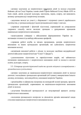 145
145- активне залучення до патріотичного виховання дітей та молоді учасників
бойових дій на Сході України, членів сімей Героїв Небесної Сотні, бійців АТО та
їхніх сімей, діячів сучасної культури, мистецтва, науки, спорту, які виявляють
активну громадянськуі патріотичну позицію;
- залучення молоді до участі у збереженні і підтримці єдності українського
суспільства, у громадськомурусізадля громадянськогомируі злагоди;
- сприяння спортивній і фізичній підготовці, спрямованій на утвердження
здорового способу життя молодих громадян з урахуванням принципів
національно-патріотичного виховання;
- налагодження співпраці з військовими формуваннями України як
мотивація готовностідо виборувійськових професій;
- сприяння роботі клубів за місцем проживання, центрів патріотичного
виховання та інших громадських організацій, які здійснюють патріотичне
виховання молоді;
- активізація виховної роботи з дітьми та молоддю засобами всеукраїнської
дитячої військово-патріотичноїгри“Сокіл” (“Джура”);
- удосконалення підготовки та перепідготовки кадрів, які займаються
питаннями національного і патріотичного виховання дітей та молоді в системі
освіти, культури, спорту.
3.3. Співпраця органів державної влади та органів місцевого самоврядування з
громадянськимсуспільством:
- активне залучення до національно-патріотичного виховання дітей та молоді
дитячих і молодіжних громадських організацій (об’єднань), використання їхнього
досвіду, потенціалу, методів роботиу вихованні патріотів України;
- організаційна та фінансова підтримка на конкурсній основі програм, проектів
громадських організацій, спрямованих на національно-патріотичне виховання
дітей та молоді;
- долучення батьківської громадськості до популяризації кращого досвіду
патріотичного виховання;
- посилення громадського контролю за діяльністю органів виконавчої влади
стосовно національно-патріотичного виховання молоді.
 